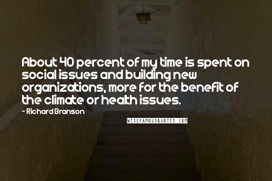 Richard Branson Quotes: About 40 percent of my time is spent on social issues and building new organizations, more for the benefit of the climate or health issues.