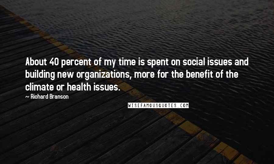 Richard Branson Quotes: About 40 percent of my time is spent on social issues and building new organizations, more for the benefit of the climate or health issues.