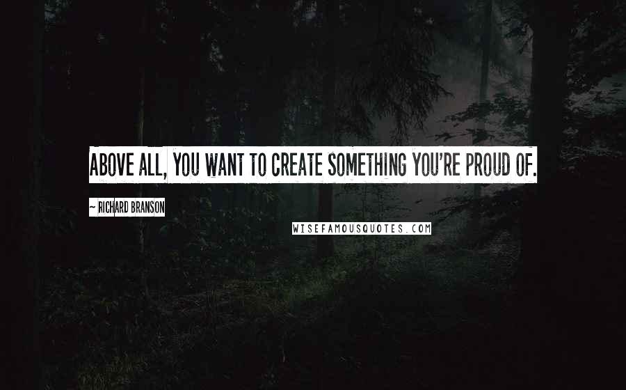 Richard Branson Quotes: Above all, you want to create something you're proud of.