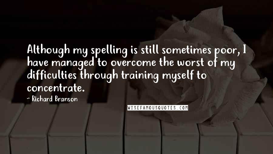 Richard Branson Quotes: Although my spelling is still sometimes poor, I have managed to overcome the worst of my difficulties through training myself to concentrate.