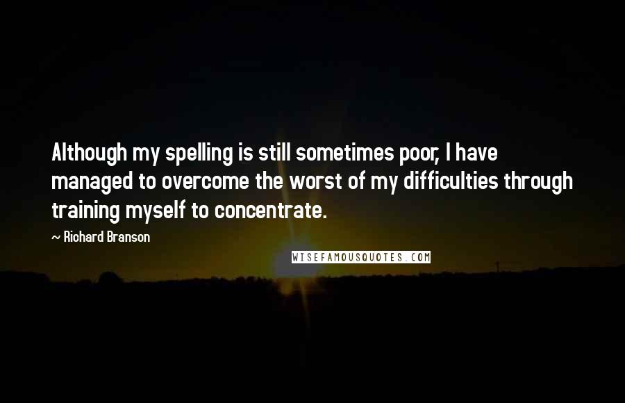 Richard Branson Quotes: Although my spelling is still sometimes poor, I have managed to overcome the worst of my difficulties through training myself to concentrate.