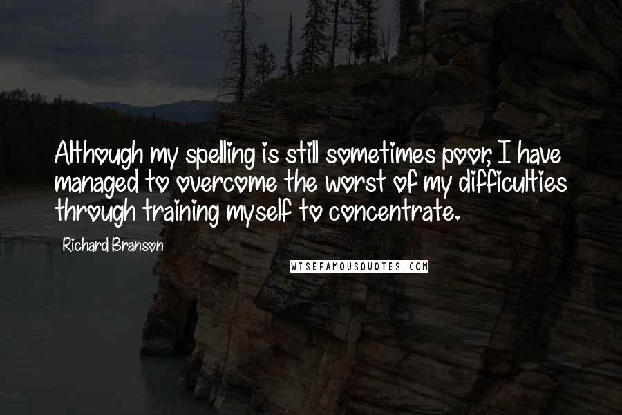 Richard Branson Quotes: Although my spelling is still sometimes poor, I have managed to overcome the worst of my difficulties through training myself to concentrate.