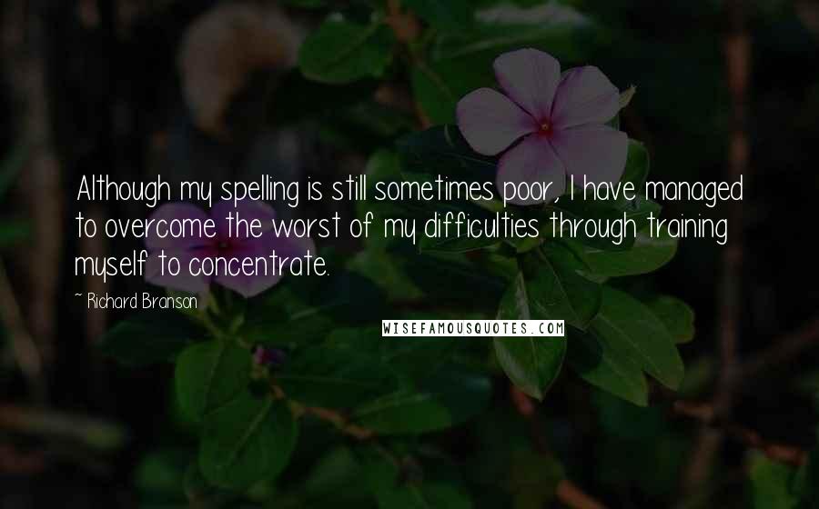 Richard Branson Quotes: Although my spelling is still sometimes poor, I have managed to overcome the worst of my difficulties through training myself to concentrate.