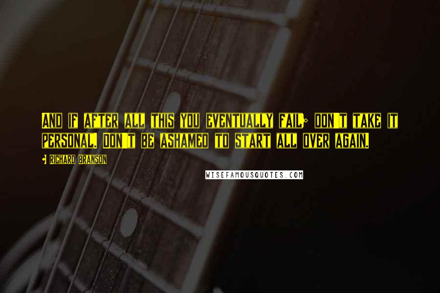 Richard Branson Quotes: And if after all this you eventually fail; don't take it personal. Don't be ashamed to start all over again.