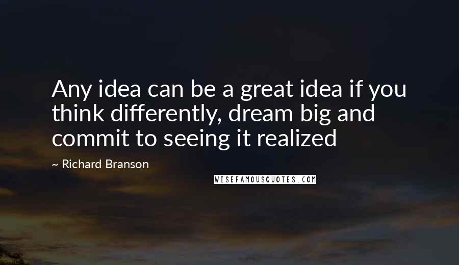 Richard Branson Quotes: Any idea can be a great idea if you think differently, dream big and commit to seeing it realized