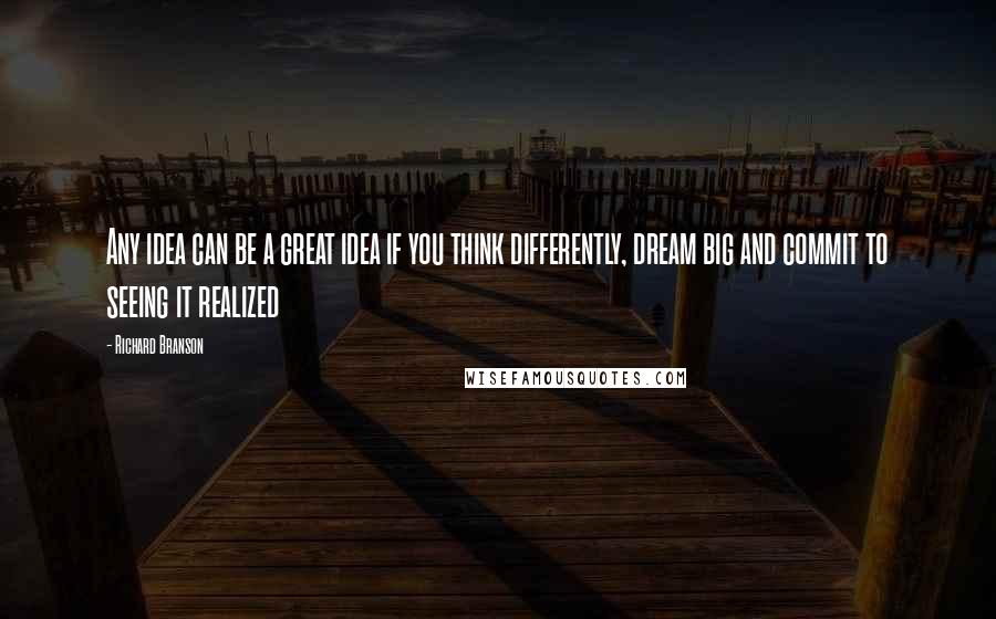 Richard Branson Quotes: Any idea can be a great idea if you think differently, dream big and commit to seeing it realized