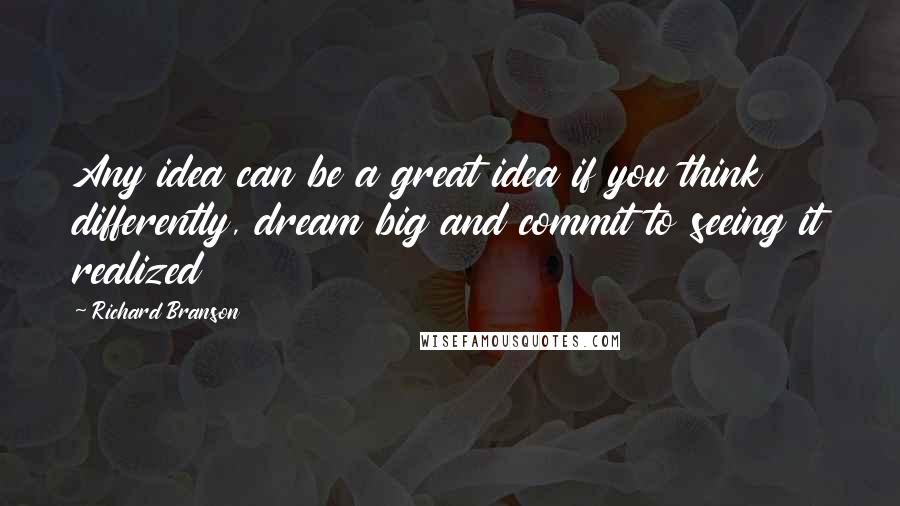 Richard Branson Quotes: Any idea can be a great idea if you think differently, dream big and commit to seeing it realized