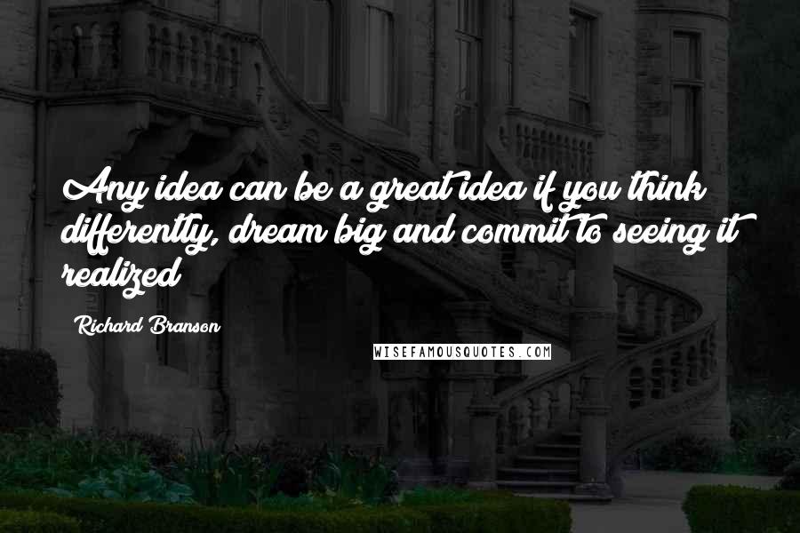 Richard Branson Quotes: Any idea can be a great idea if you think differently, dream big and commit to seeing it realized