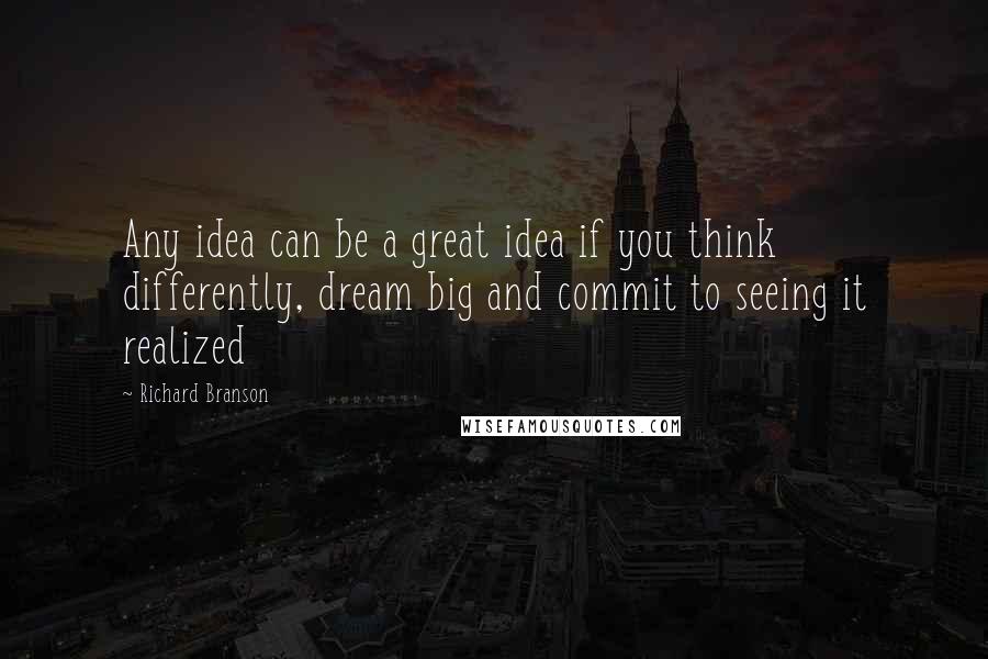 Richard Branson Quotes: Any idea can be a great idea if you think differently, dream big and commit to seeing it realized