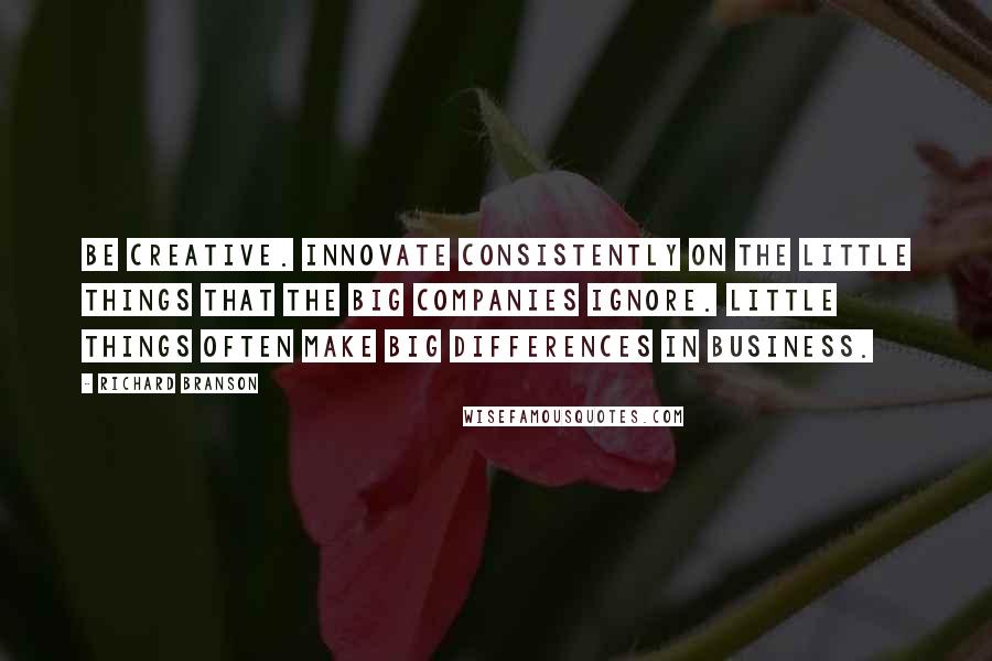 Richard Branson Quotes: Be creative. Innovate consistently on the little things that the big companies ignore. Little things often make big differences in business.