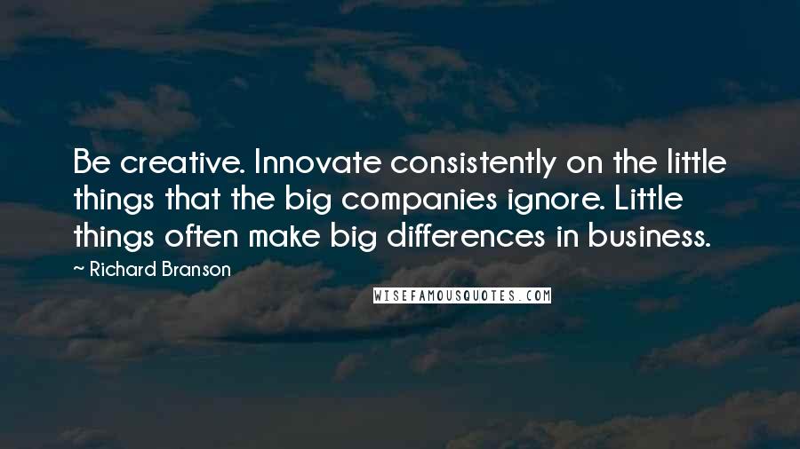 Richard Branson Quotes: Be creative. Innovate consistently on the little things that the big companies ignore. Little things often make big differences in business.