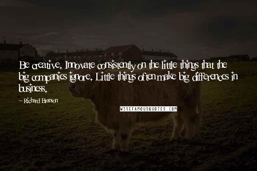 Richard Branson Quotes: Be creative. Innovate consistently on the little things that the big companies ignore. Little things often make big differences in business.