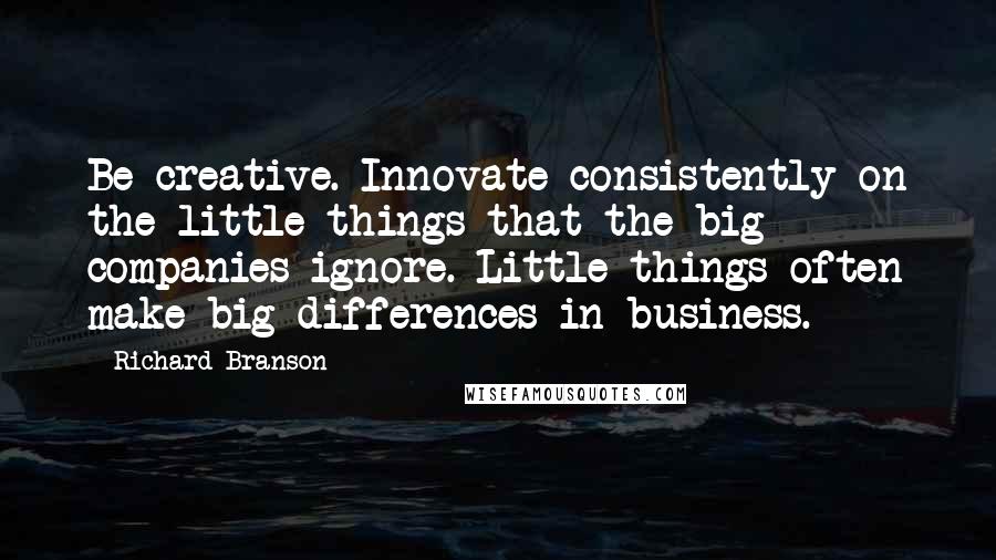 Richard Branson Quotes: Be creative. Innovate consistently on the little things that the big companies ignore. Little things often make big differences in business.