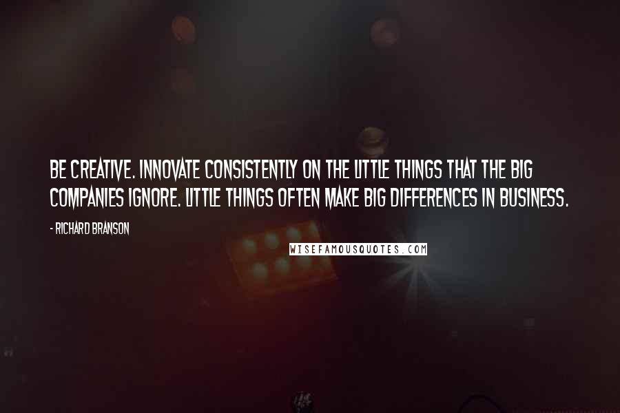 Richard Branson Quotes: Be creative. Innovate consistently on the little things that the big companies ignore. Little things often make big differences in business.