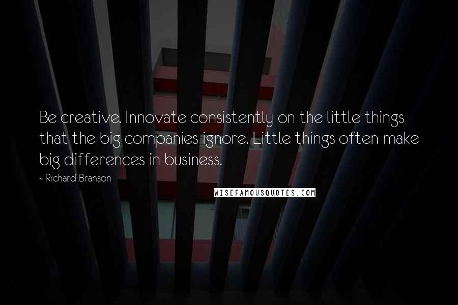 Richard Branson Quotes: Be creative. Innovate consistently on the little things that the big companies ignore. Little things often make big differences in business.