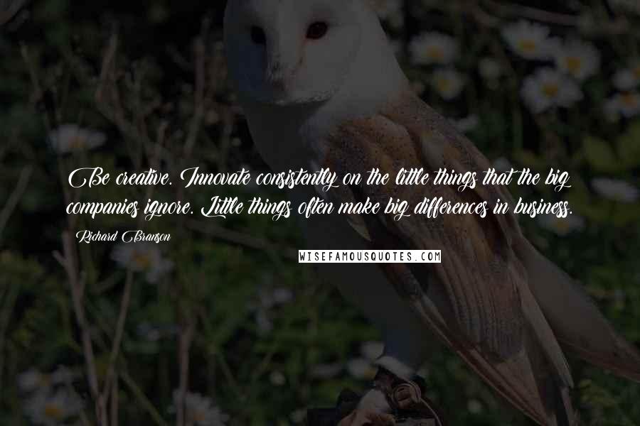 Richard Branson Quotes: Be creative. Innovate consistently on the little things that the big companies ignore. Little things often make big differences in business.