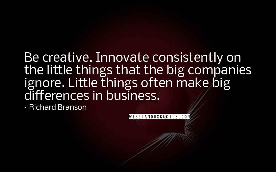 Richard Branson Quotes: Be creative. Innovate consistently on the little things that the big companies ignore. Little things often make big differences in business.
