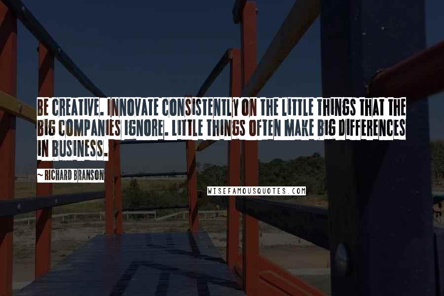 Richard Branson Quotes: Be creative. Innovate consistently on the little things that the big companies ignore. Little things often make big differences in business.