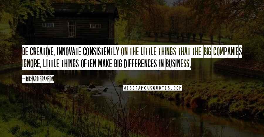 Richard Branson Quotes: Be creative. Innovate consistently on the little things that the big companies ignore. Little things often make big differences in business.