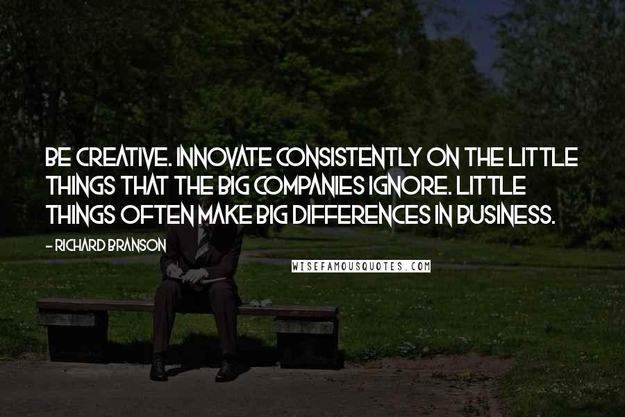 Richard Branson Quotes: Be creative. Innovate consistently on the little things that the big companies ignore. Little things often make big differences in business.