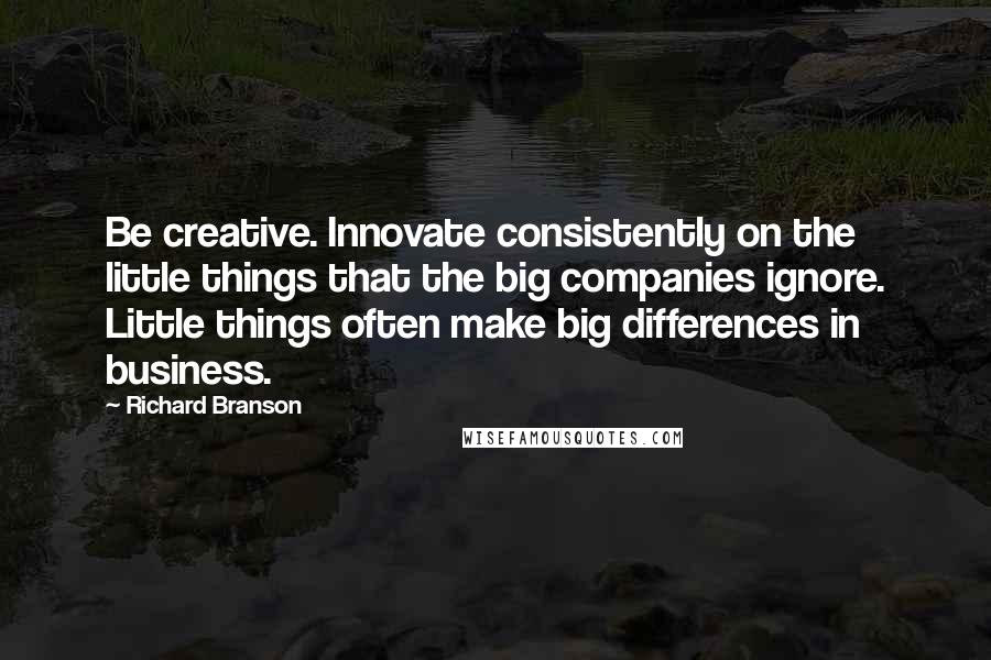 Richard Branson Quotes: Be creative. Innovate consistently on the little things that the big companies ignore. Little things often make big differences in business.