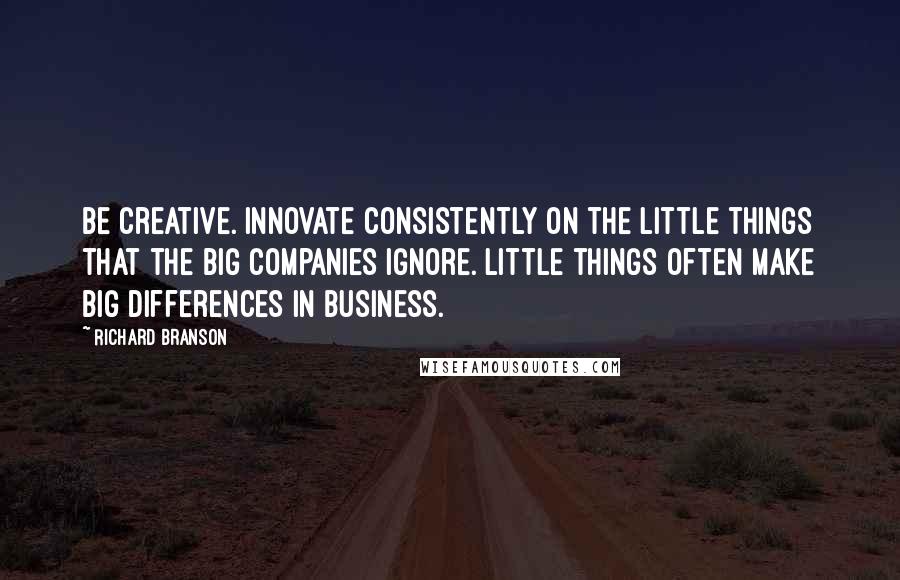 Richard Branson Quotes: Be creative. Innovate consistently on the little things that the big companies ignore. Little things often make big differences in business.