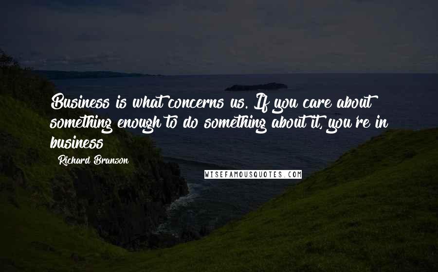 Richard Branson Quotes: Business is what concerns us. If you care about something enough to do something about it, you're in business