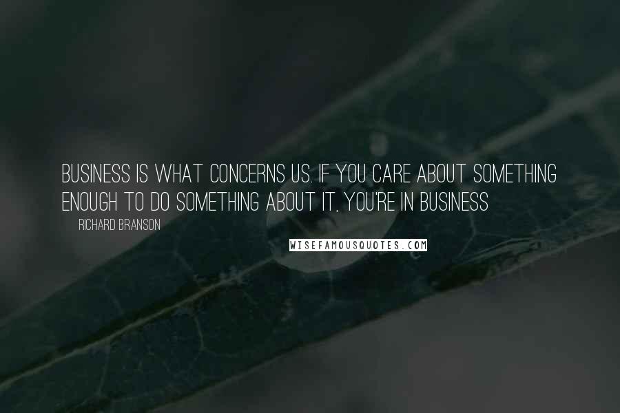 Richard Branson Quotes: Business is what concerns us. If you care about something enough to do something about it, you're in business