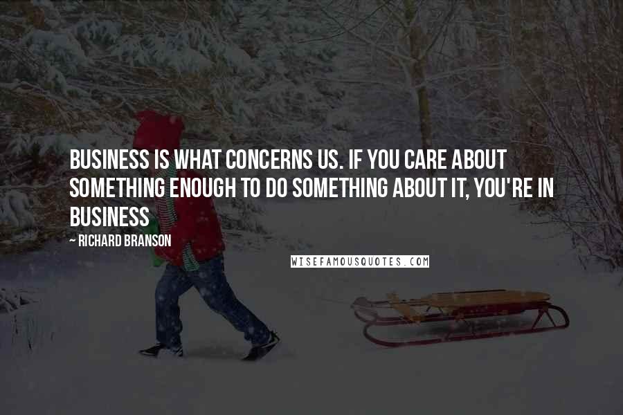 Richard Branson Quotes: Business is what concerns us. If you care about something enough to do something about it, you're in business