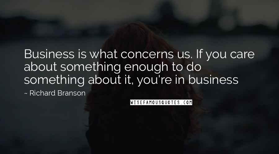 Richard Branson Quotes: Business is what concerns us. If you care about something enough to do something about it, you're in business