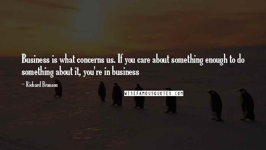 Richard Branson Quotes: Business is what concerns us. If you care about something enough to do something about it, you're in business