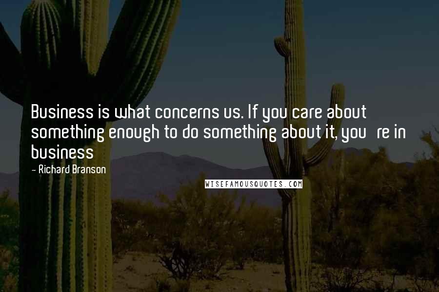Richard Branson Quotes: Business is what concerns us. If you care about something enough to do something about it, you're in business