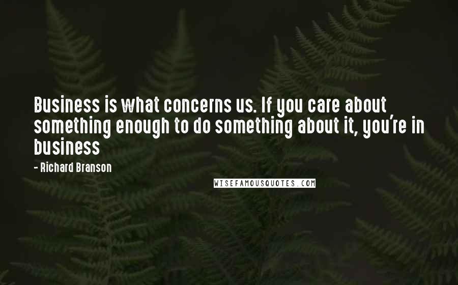 Richard Branson Quotes: Business is what concerns us. If you care about something enough to do something about it, you're in business