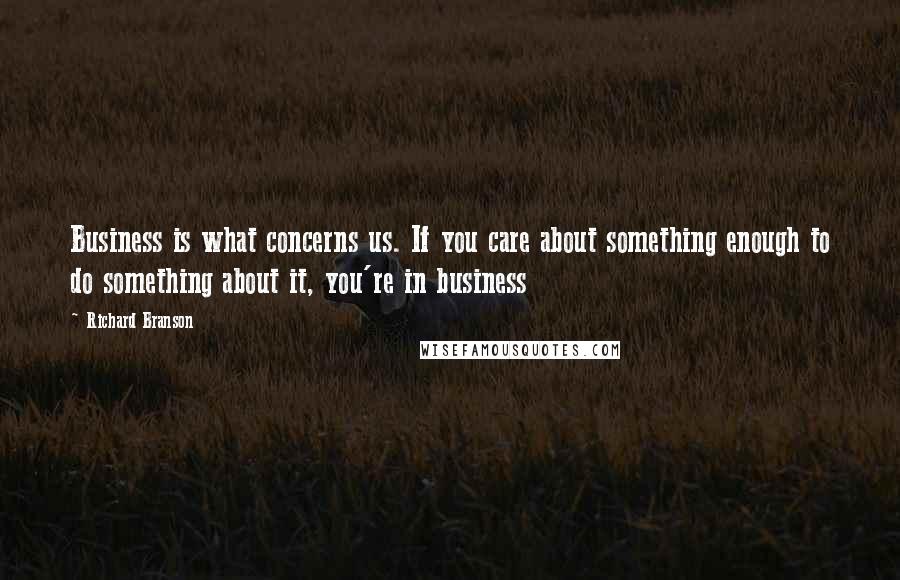 Richard Branson Quotes: Business is what concerns us. If you care about something enough to do something about it, you're in business
