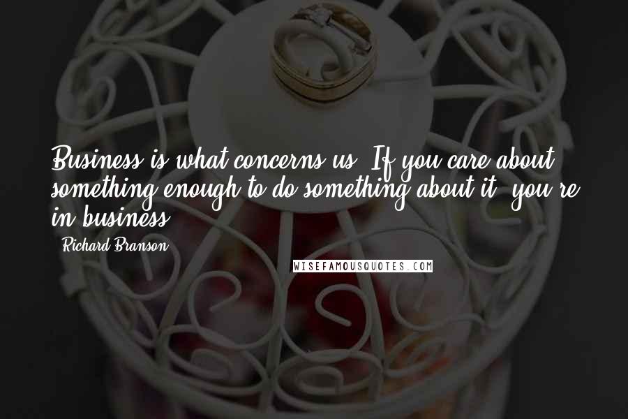 Richard Branson Quotes: Business is what concerns us. If you care about something enough to do something about it, you're in business