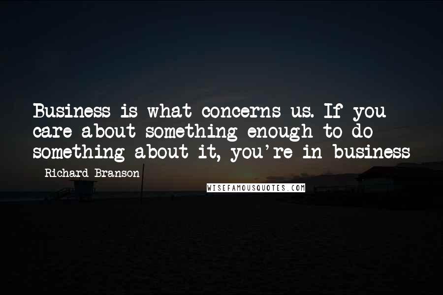 Richard Branson Quotes: Business is what concerns us. If you care about something enough to do something about it, you're in business