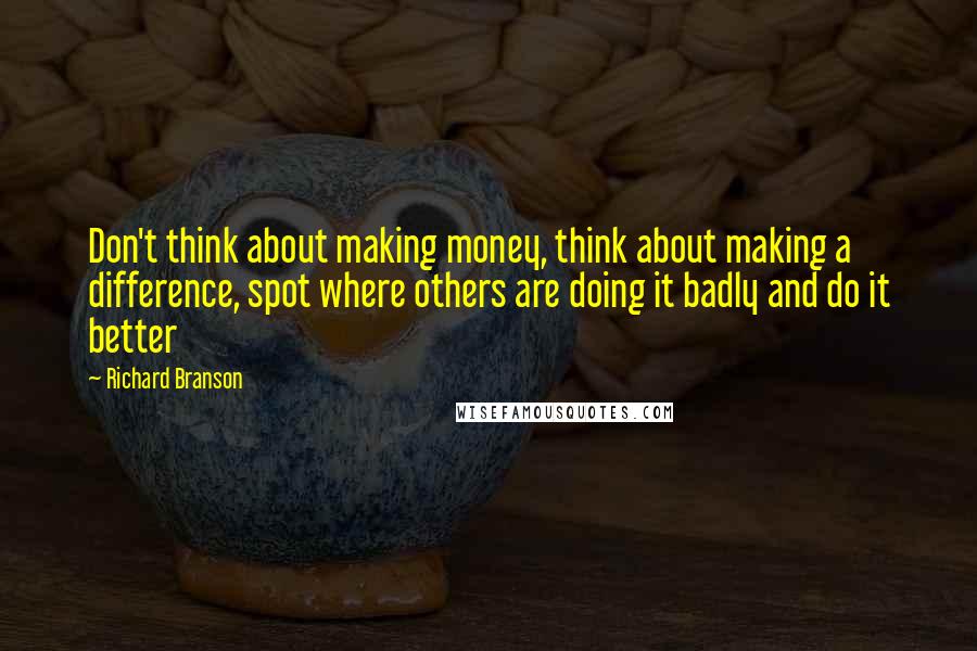 Richard Branson Quotes: Don't think about making money, think about making a difference, spot where others are doing it badly and do it better