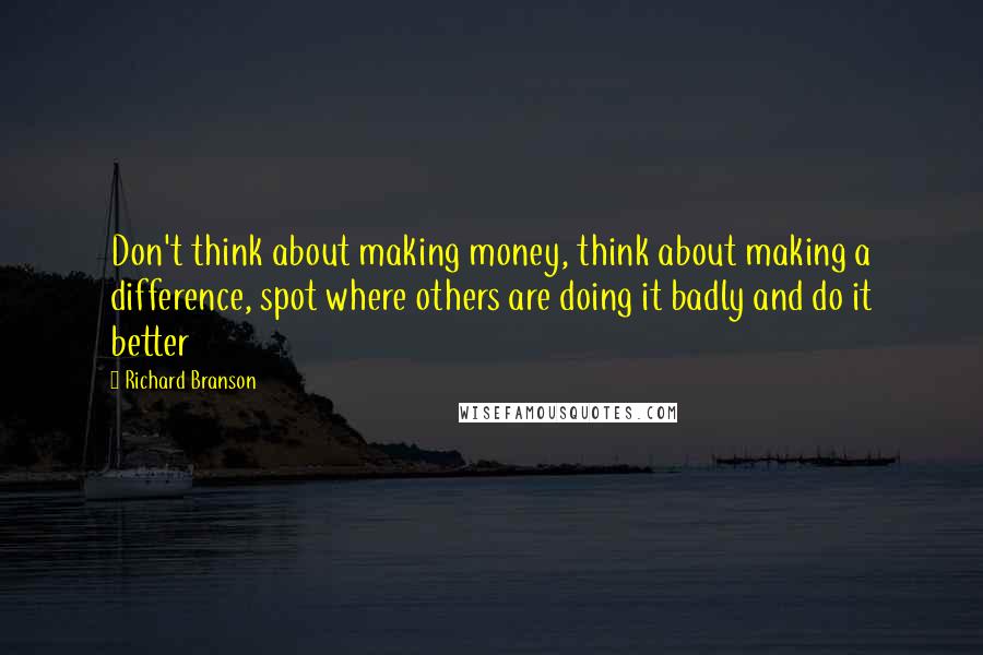 Richard Branson Quotes: Don't think about making money, think about making a difference, spot where others are doing it badly and do it better