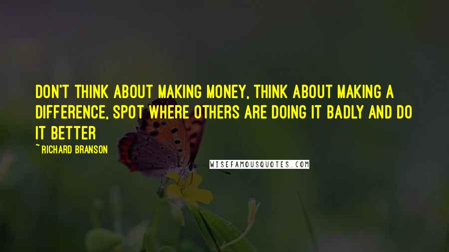 Richard Branson Quotes: Don't think about making money, think about making a difference, spot where others are doing it badly and do it better