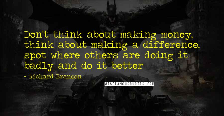 Richard Branson Quotes: Don't think about making money, think about making a difference, spot where others are doing it badly and do it better