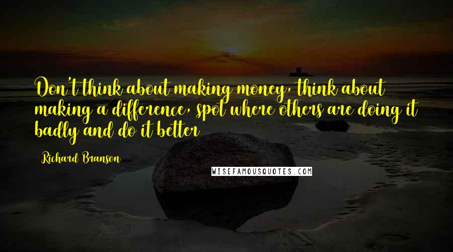 Richard Branson Quotes: Don't think about making money, think about making a difference, spot where others are doing it badly and do it better