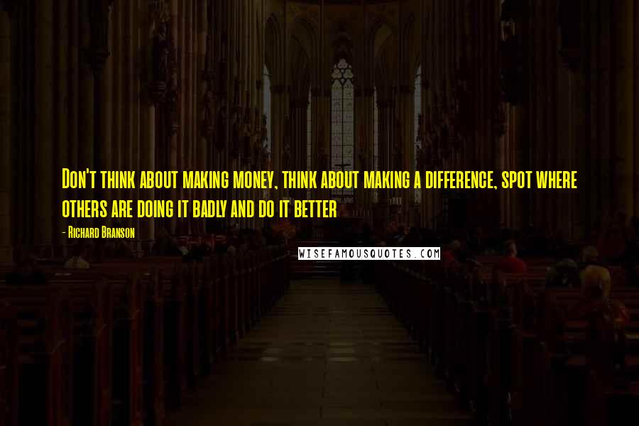 Richard Branson Quotes: Don't think about making money, think about making a difference, spot where others are doing it badly and do it better