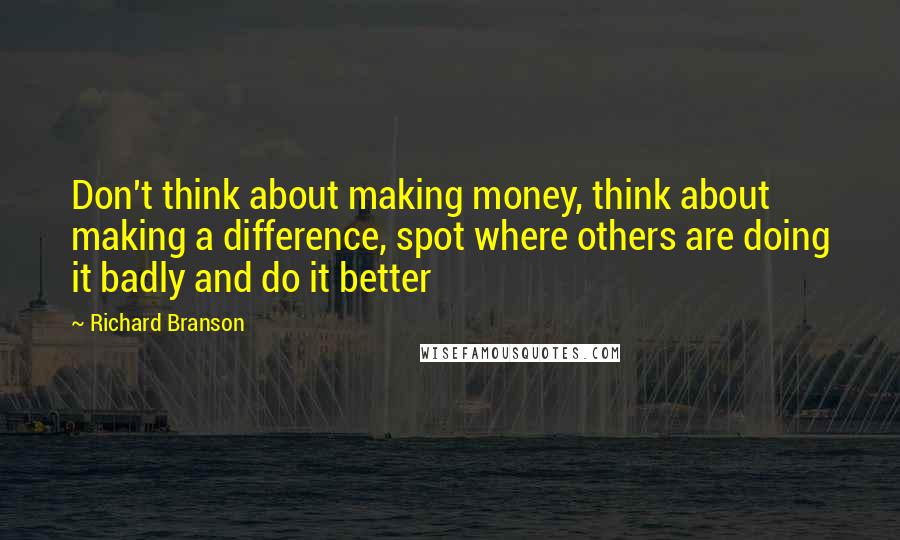 Richard Branson Quotes: Don't think about making money, think about making a difference, spot where others are doing it badly and do it better