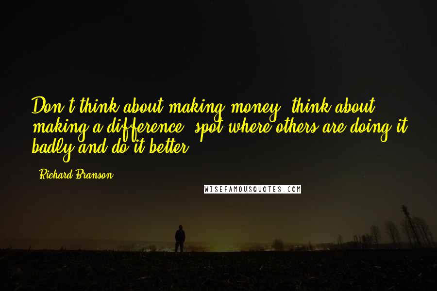 Richard Branson Quotes: Don't think about making money, think about making a difference, spot where others are doing it badly and do it better