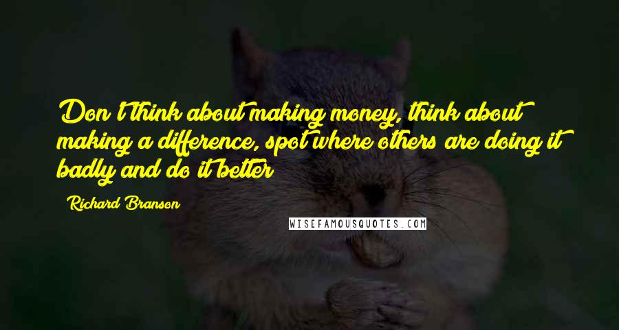 Richard Branson Quotes: Don't think about making money, think about making a difference, spot where others are doing it badly and do it better