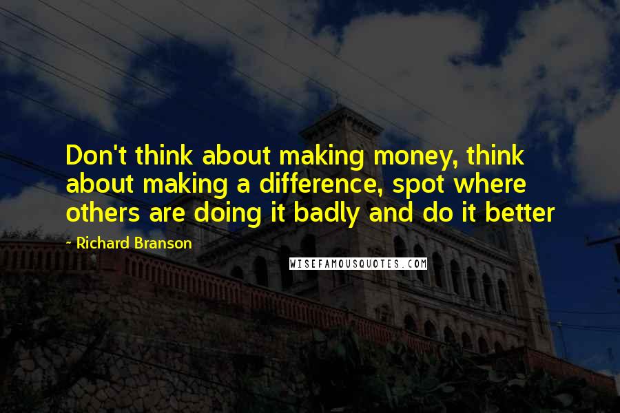 Richard Branson Quotes: Don't think about making money, think about making a difference, spot where others are doing it badly and do it better