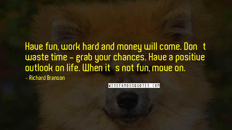 Richard Branson Quotes: Have fun, work hard and money will come. Don't waste time - grab your chances. Have a positive outlook on life. When it's not fun, move on.
