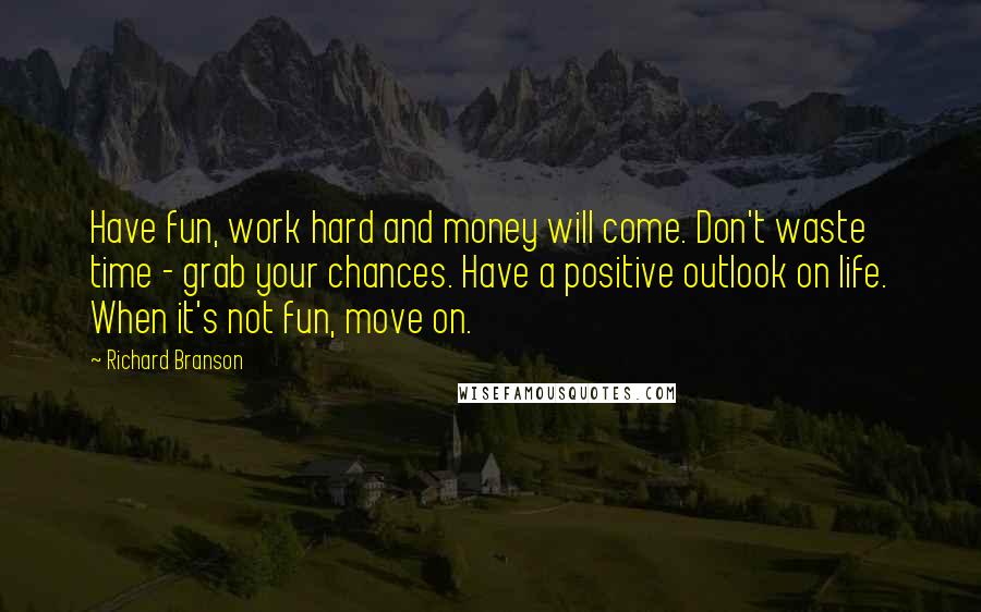 Richard Branson Quotes: Have fun, work hard and money will come. Don't waste time - grab your chances. Have a positive outlook on life. When it's not fun, move on.