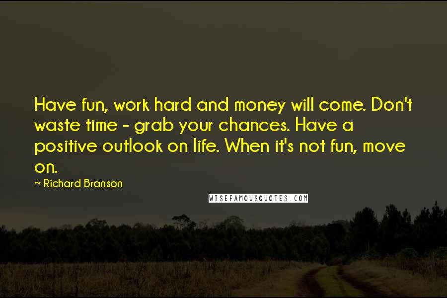 Richard Branson Quotes: Have fun, work hard and money will come. Don't waste time - grab your chances. Have a positive outlook on life. When it's not fun, move on.