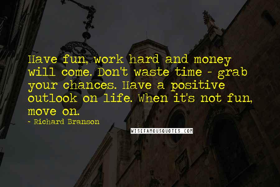 Richard Branson Quotes: Have fun, work hard and money will come. Don't waste time - grab your chances. Have a positive outlook on life. When it's not fun, move on.